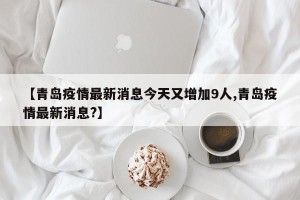 【青岛疫情最新消息今天又增加9人,青岛疫情最新消息?】