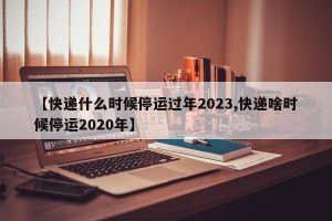 【快递什么时候停运过年2023,快递啥时候停运2020年】