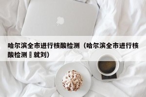 哈尔滨全市进行核酸检测（哈尔滨全市进行核酸检测⺀就刘）