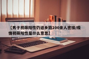 【男子初筛阳性仍返乡致200余人密接/疫情初筛阳性是什么意思】
