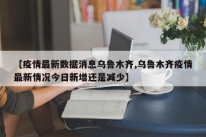 【疫情最新数据消息乌鲁木齐,乌鲁木齐疫情最新情况今日新增还是减少】