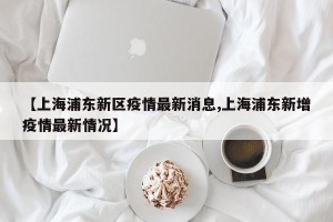 【上海浦东新区疫情最新消息,上海浦东新增疫情最新情况】
