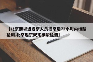 【北京要求进返京人员抵京后72小时内核酸检测,北京返京规定核酸检测】