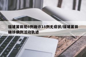 福建莆田现6例确诊18例无症状/福建莆田确诊病例活动轨迹