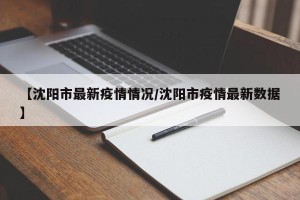 【沈阳市最新疫情情况/沈阳市疫情最新数据】