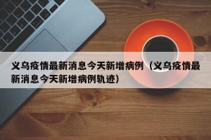 义乌疫情最新消息今天新增病例（义乌疫情最新消息今天新增病例轨迹）