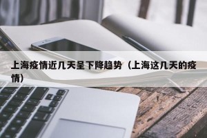 上海疫情近几天呈下降趋势（上海这几天的疫情）