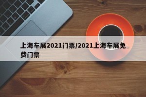 上海车展2021门票/2021上海车展免费门票