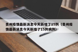 贵州疫情最新消息今天新增了15例（贵州疫情最新消息今天新增了15例病例）