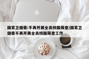国家卫健委:不再开展全员核酸筛查/国家卫健委不再开展全员核酸筛查工作