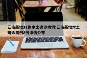 云南新增11例本土确诊病例:云南新增本土确诊病例8例详情公布
