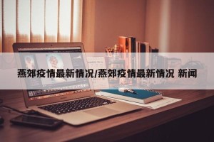 燕郊疫情最新情况/燕郊疫情最新情况 新闻