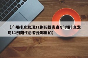 【广州排查发现11例阳性患者/广州排查发现11例阳性患者是哪里的】