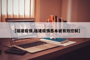 【福建疫情,福建疫情基本被有效控制】