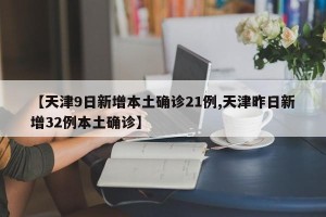 【天津9日新增本土确诊21例,天津昨日新增32例本土确诊】