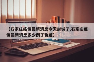 【石家庄疫情最新消息今天封城了,石家庄疫情最新消息多少例了轨迹】