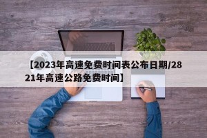 【2023年高速免费时间表公布日期/2821年高速公路免费时间】