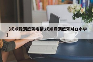 【抚顺绿满庭芳疫情,抚顺绿满庭芳对口小学】