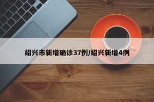绍兴市新增确诊37例/绍兴新增4例