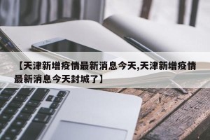 【天津新增疫情最新消息今天,天津新增疫情最新消息今天封城了】