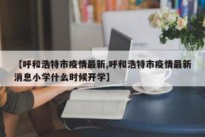 【呼和浩特市疫情最新,呼和浩特市疫情最新消息小学什么时候开学】