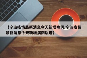【宁波疫情最新消息今天新增病例/宁波疫情最新消息今天新增病例轨迹】