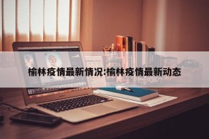 榆林疫情最新情况:榆林疫情最新动态