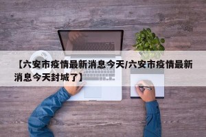 【六安市疫情最新消息今天/六安市疫情最新消息今天封城了】