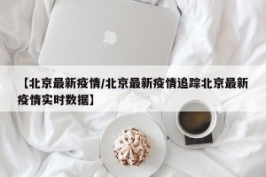 【北京最新疫情/北京最新疫情追踪北京最新疫情实时数据】