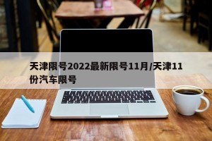 天津限号2022最新限号11月/天津11份汽车限号