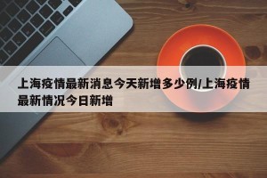上海疫情最新消息今天新增多少例/上海疫情最新情况今日新增