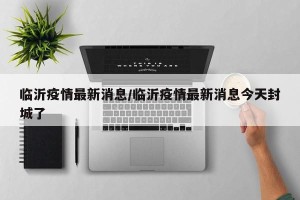 临沂疫情最新消息/临沂疫情最新消息今天封城了