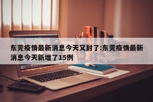 东莞疫情最新消息今天又封了:东莞疫情最新消息今天新增了15例