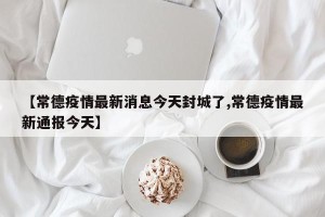 【常德疫情最新消息今天封城了,常德疫情最新通报今天】