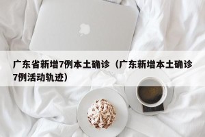 广东省新增7例本土确诊（广东新增本土确诊7例活动轨迹）