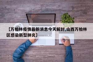 【万柏林疫情最新消息今天解封,山西万柏林区感染新型肺炎】