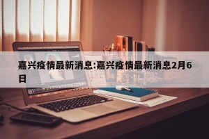 嘉兴疫情最新消息:嘉兴疫情最新消息2月6日