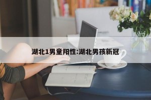 湖北1男童阳性:湖北男孩新冠