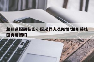 兰州通报碧桂园小区采样人员阳性/兰州碧桂园有疫情吗