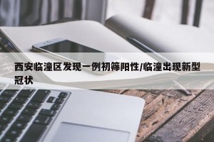 西安临潼区发现一例初筛阳性/临潼出现新型冠状