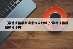 【常德疫情最新消息今天封城了/常德疫情最新通报今天】