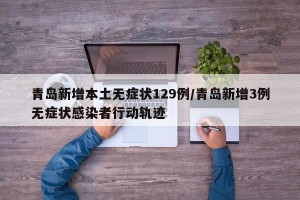 青岛新增本土无症状129例/青岛新增3例无症状感染者行动轨迹