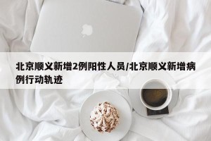 北京顺义新增2例阳性人员/北京顺义新增病例行动轨迹