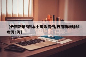 【云南新增5例本土确诊病例/云南新增确诊病例3例】