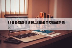 18日云南疫情速报:18日云南疫情最新情况