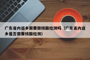 广东省内返乡需要做核酸检测吗（广东省内返乡是否需要核酸检测）