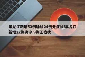 黑龙江新增53例确诊24例无症状/黑龙江新增22例确诊 9例无症状