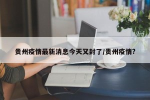 贵州疫情最新消息今天又封了/贵州疫情?