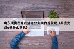 山东现奥密克戎进化分支国内首发现（奥密克戎o是什么意思）