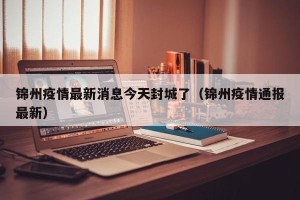 锦州疫情最新消息今天封城了（锦州疫情通报最新）